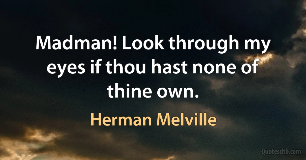 Madman! Look through my eyes if thou hast none of thine own. (Herman Melville)