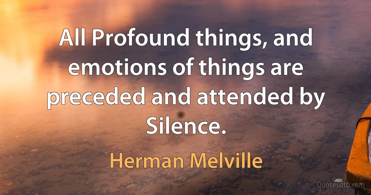 All Profound things, and emotions of things are preceded and attended by Silence. (Herman Melville)