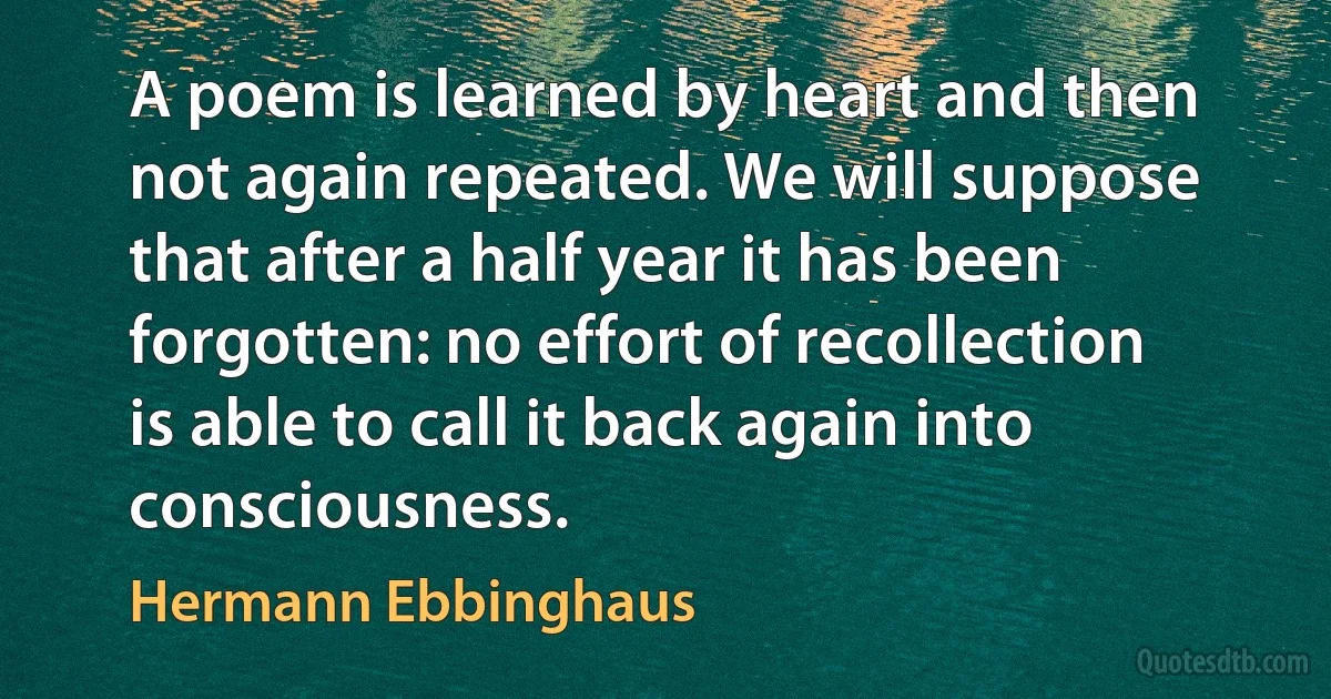 A poem is learned by heart and then not again repeated. We will suppose that after a half year it has been forgotten: no effort of recollection is able to call it back again into consciousness. (Hermann Ebbinghaus)