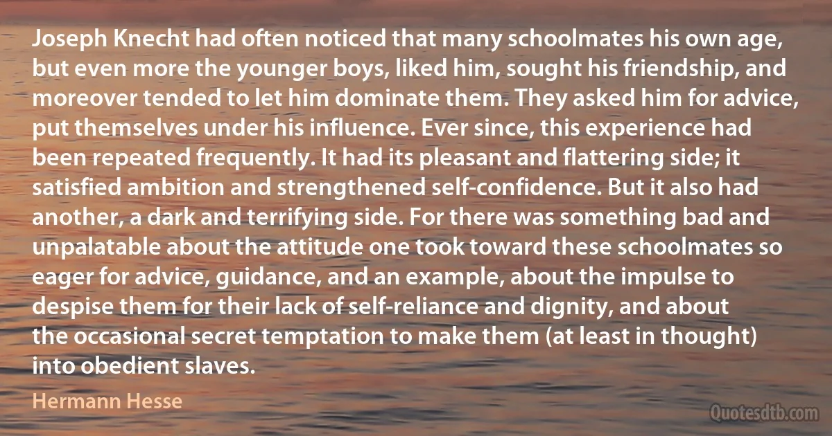 Joseph Knecht had often noticed that many schoolmates his own age, but even more the younger boys, liked him, sought his friendship, and moreover tended to let him dominate them. They asked him for advice, put themselves under his influence. Ever since, this experience had been repeated frequently. It had its pleasant and flattering side; it satisfied ambition and strengthened self-confidence. But it also had another, a dark and terrifying side. For there was something bad and unpalatable about the attitude one took toward these schoolmates so eager for advice, guidance, and an example, about the impulse to despise them for their lack of self-reliance and dignity, and about the occasional secret temptation to make them (at least in thought) into obedient slaves. (Hermann Hesse)