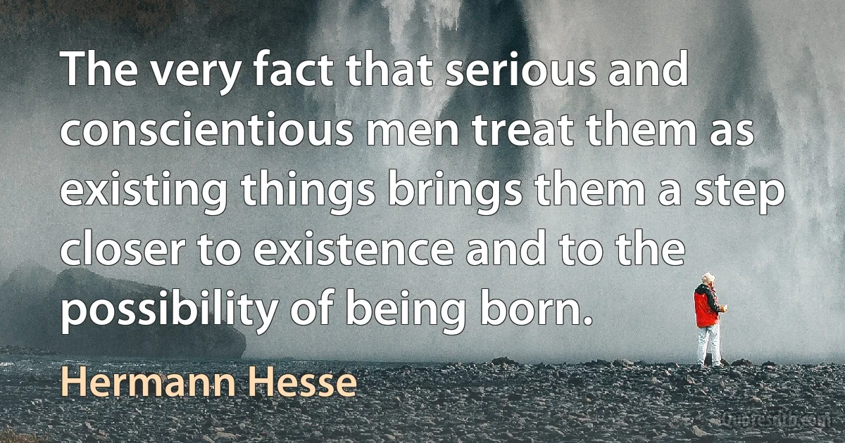 The very fact that serious and conscientious men treat them as existing things brings them a step closer to existence and to the possibility of being born. (Hermann Hesse)