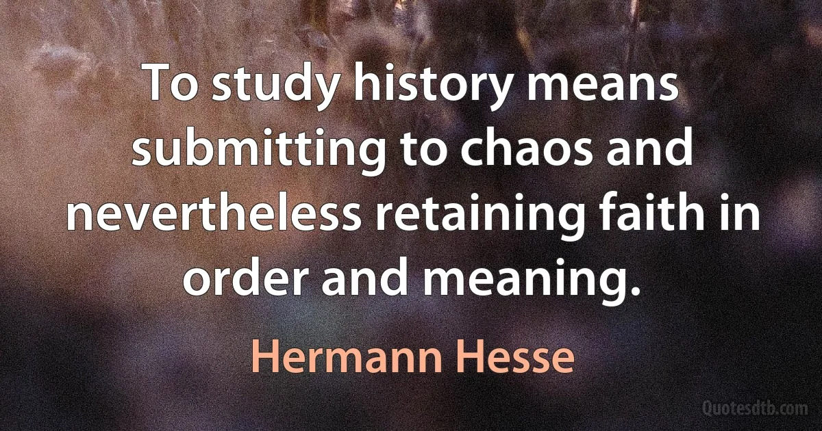 To study history means submitting to chaos and nevertheless retaining faith in order and meaning. (Hermann Hesse)