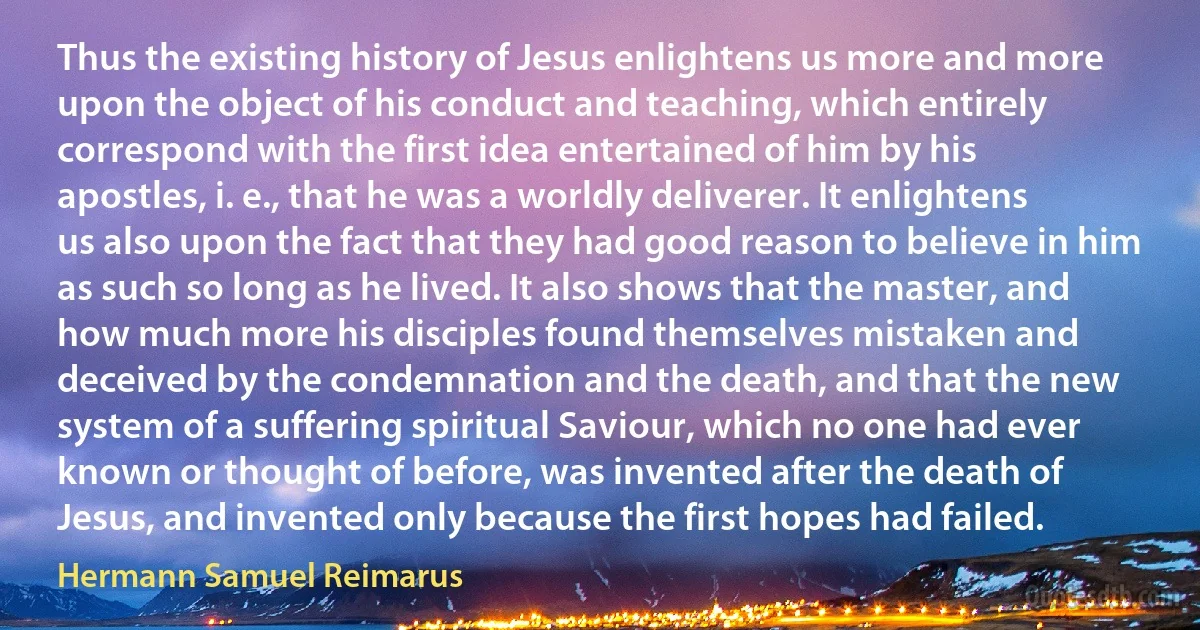 Thus the existing history of Jesus enlightens us more and more upon the object of his conduct and teaching, which entirely correspond with the first idea entertained of him by his apostles, i. e., that he was a worldly deliverer. It enlightens us also upon the fact that they had good reason to believe in him as such so long as he lived. It also shows that the master, and how much more his disciples found themselves mistaken and deceived by the condemnation and the death, and that the new system of a suffering spiritual Saviour, which no one had ever known or thought of before, was invented after the death of Jesus, and invented only because the first hopes had failed. (Hermann Samuel Reimarus)