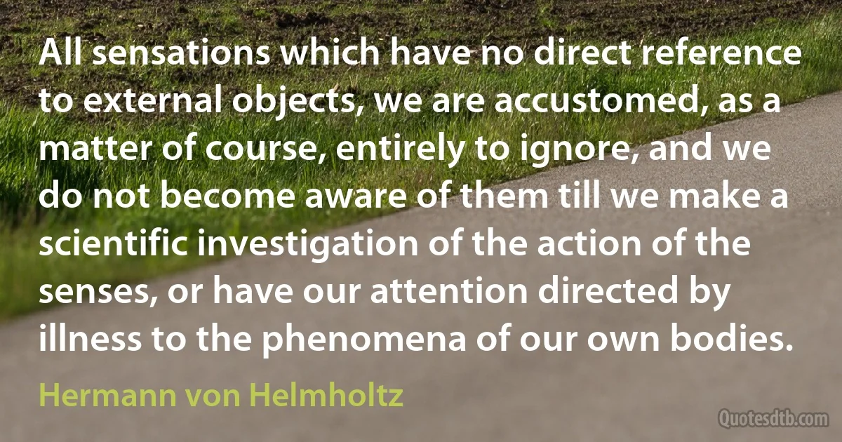 All sensations which have no direct reference to external objects, we are accustomed, as a matter of course, entirely to ignore, and we do not become aware of them till we make a scientific investigation of the action of the senses, or have our attention directed by illness to the phenomena of our own bodies. (Hermann von Helmholtz)