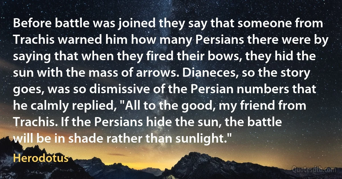 Before battle was joined they say that someone from Trachis warned him how many Persians there were by saying that when they fired their bows, they hid the sun with the mass of arrows. Dianeces, so the story goes, was so dismissive of the Persian numbers that he calmly replied, "All to the good, my friend from Trachis. If the Persians hide the sun, the battle will be in shade rather than sunlight." (Herodotus)