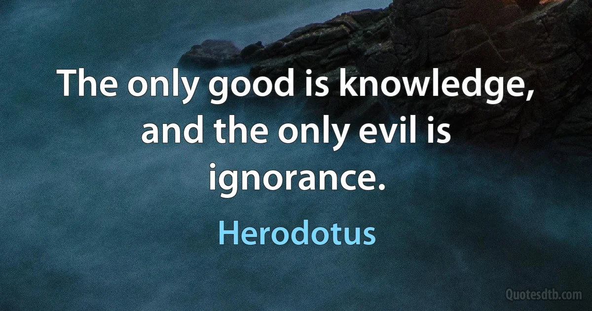 The only good is knowledge, and the only evil is ignorance. (Herodotus)