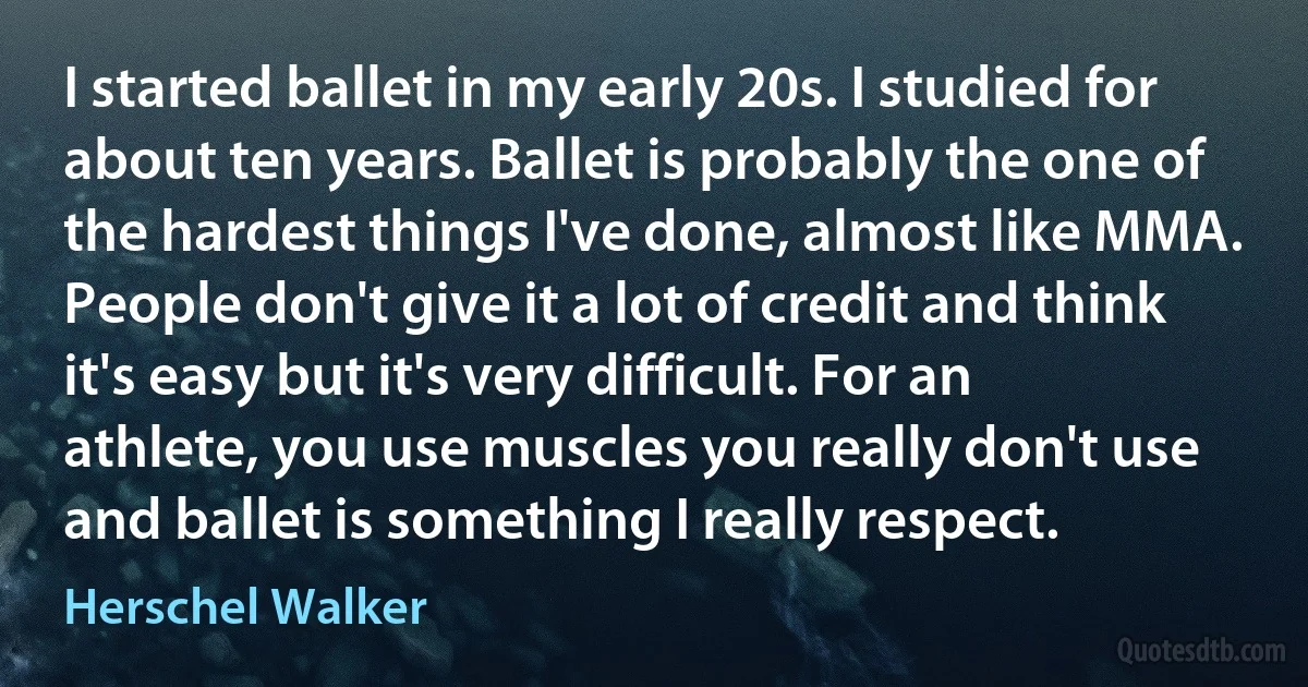 I started ballet in my early 20s. I studied for about ten years. Ballet is probably the one of the hardest things I've done, almost like MMA. People don't give it a lot of credit and think it's easy but it's very difficult. For an athlete, you use muscles you really don't use and ballet is something I really respect. (Herschel Walker)