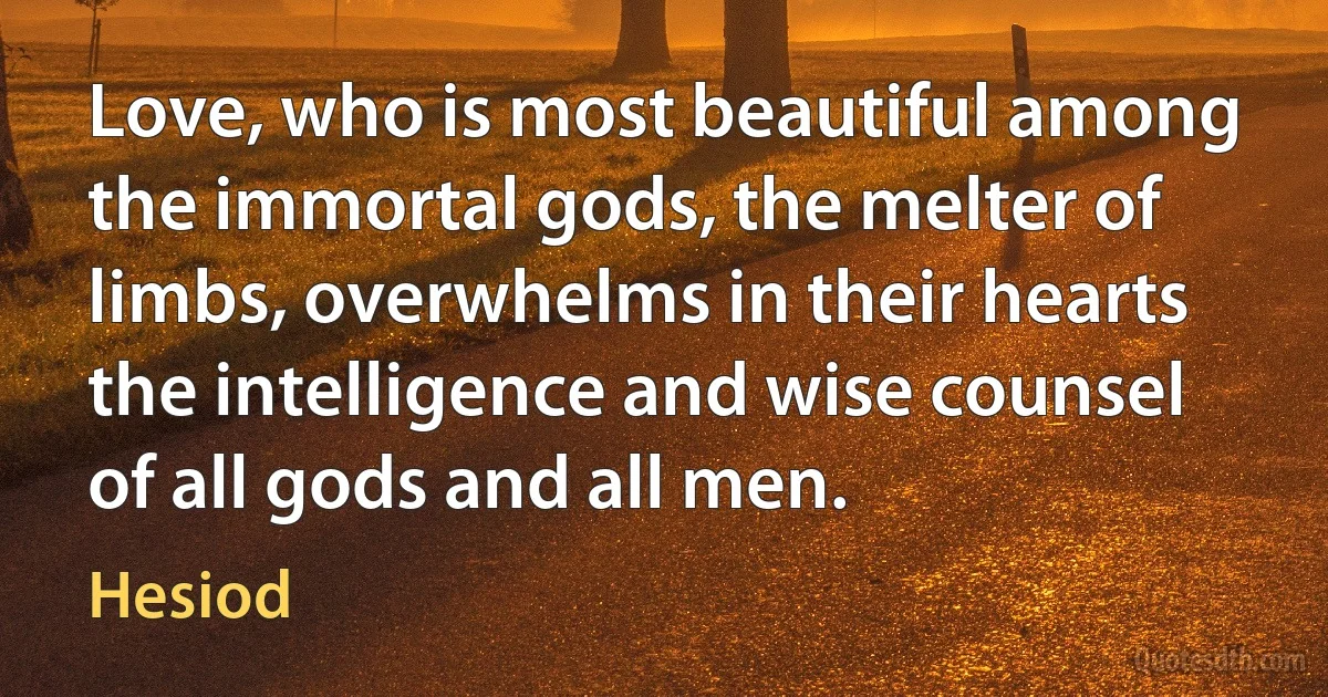 Love, who is most beautiful among the immortal gods, the melter of limbs, overwhelms in their hearts the intelligence and wise counsel of all gods and all men. (Hesiod)