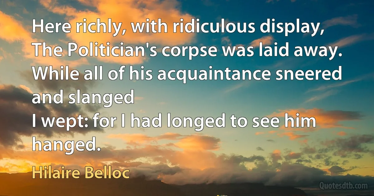 Here richly, with ridiculous display,
The Politician's corpse was laid away.
While all of his acquaintance sneered and slanged
I wept: for I had longed to see him hanged. (Hilaire Belloc)