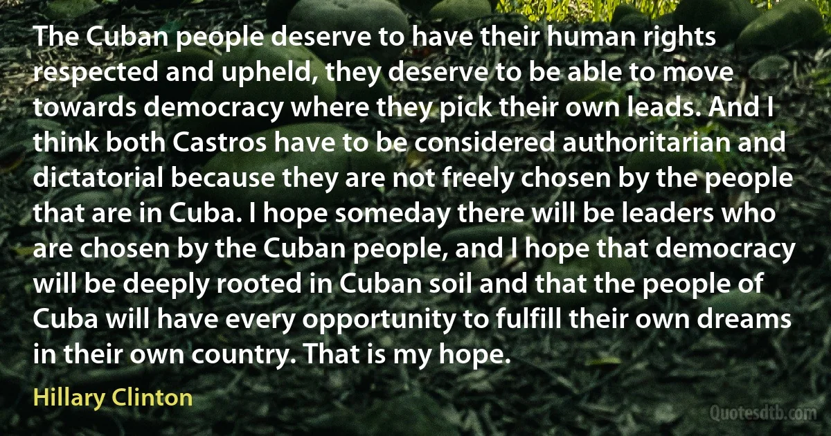 The Cuban people deserve to have their human rights respected and upheld, they deserve to be able to move towards democracy where they pick their own leads. And I think both Castros have to be considered authoritarian and dictatorial because they are not freely chosen by the people that are in Cuba. I hope someday there will be leaders who are chosen by the Cuban people, and I hope that democracy will be deeply rooted in Cuban soil and that the people of Cuba will have every opportunity to fulfill their own dreams in their own country. That is my hope. (Hillary Clinton)