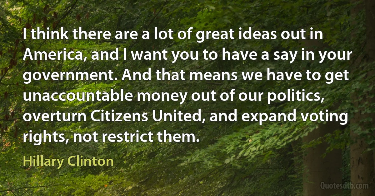 I think there are a lot of great ideas out in America, and I want you to have a say in your government. And that means we have to get unaccountable money out of our politics, overturn Citizens United, and expand voting rights, not restrict them. (Hillary Clinton)