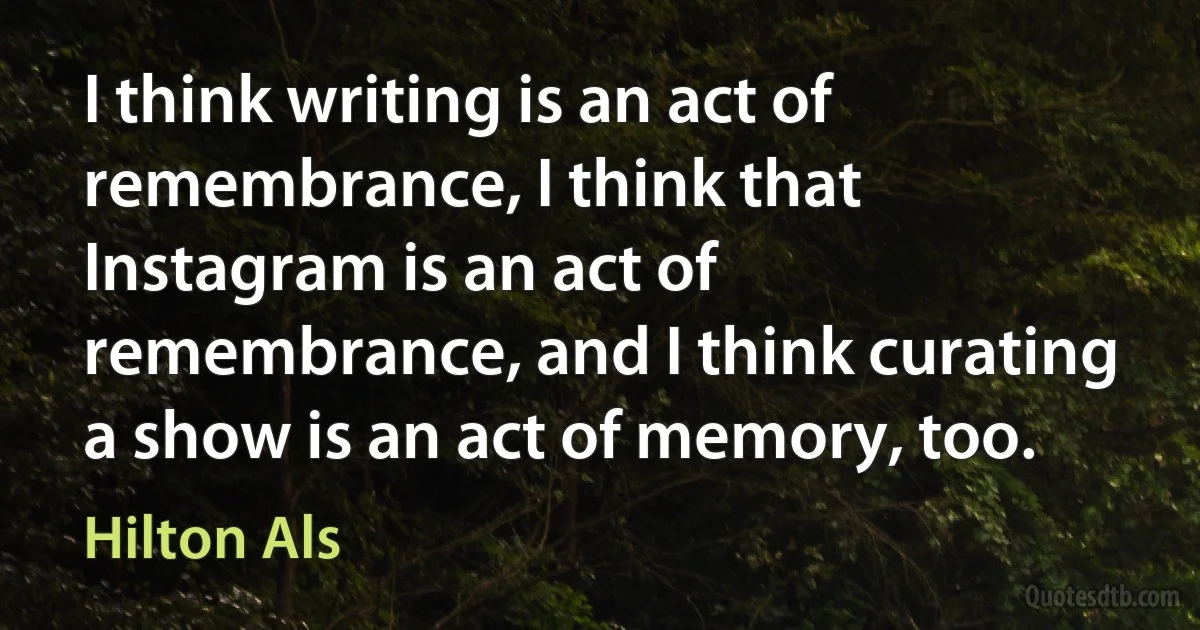 I think writing is an act of remembrance, I think that Instagram is an act of remembrance, and I think curating a show is an act of memory, too. (Hilton Als)