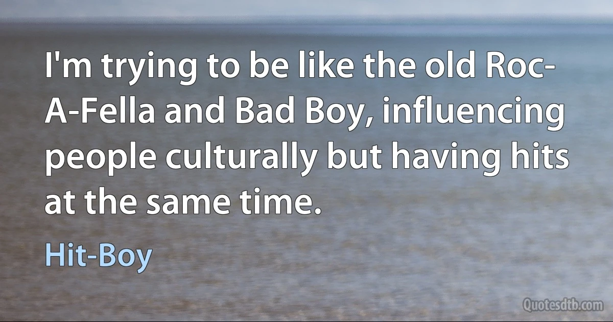 I'm trying to be like the old Roc- A-Fella and Bad Boy, influencing people culturally but having hits at the same time. (Hit-Boy)