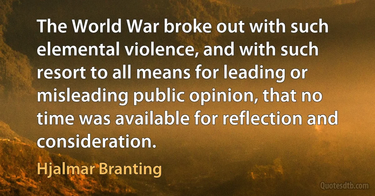 The World War broke out with such elemental violence, and with such resort to all means for leading or misleading public opinion, that no time was available for reflection and consideration. (Hjalmar Branting)