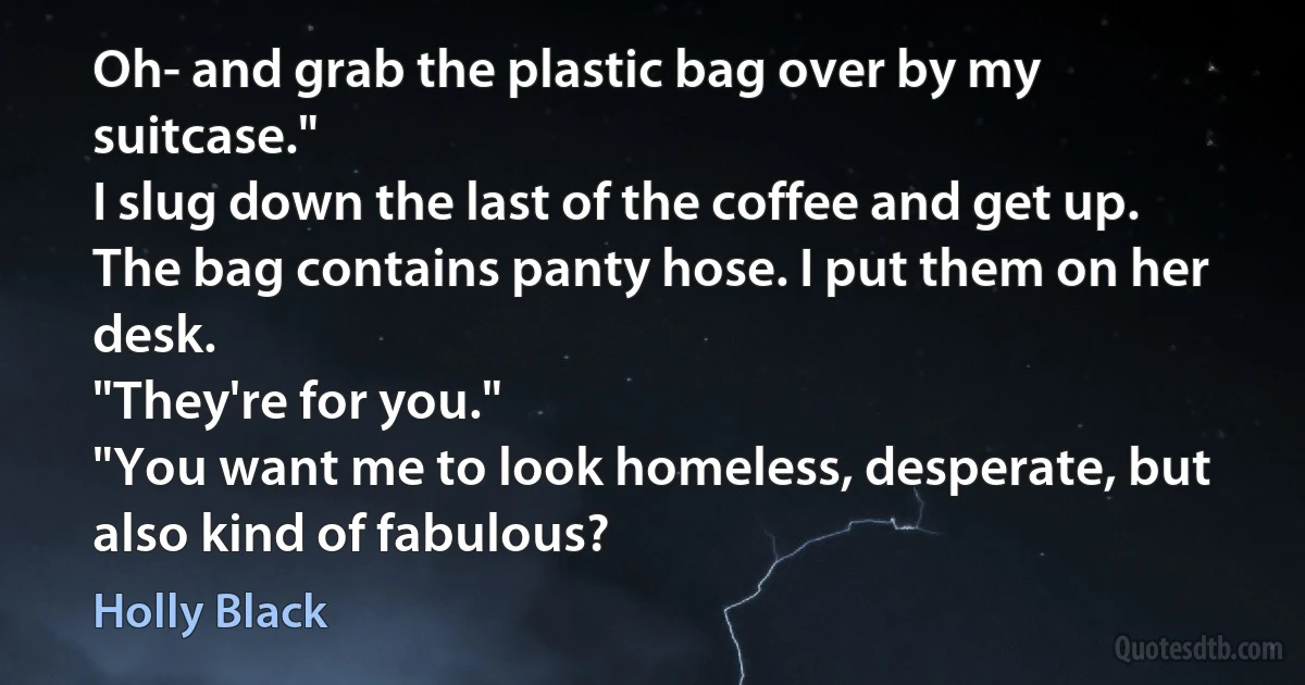 Oh- and grab the plastic bag over by my suitcase."
I slug down the last of the coffee and get up. The bag contains panty hose. I put them on her desk.
"They're for you."
"You want me to look homeless, desperate, but also kind of fabulous? (Holly Black)