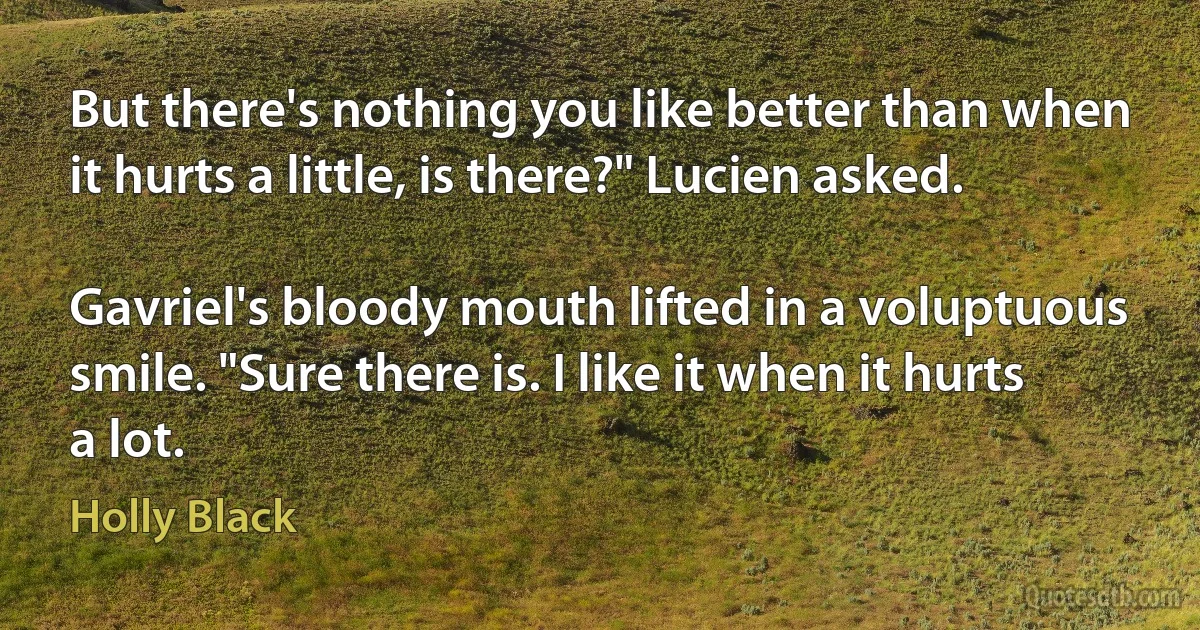 But there's nothing you like better than when it hurts a little, is there?" Lucien asked.

Gavriel's bloody mouth lifted in a voluptuous smile. "Sure there is. I like it when it hurts a lot. (Holly Black)