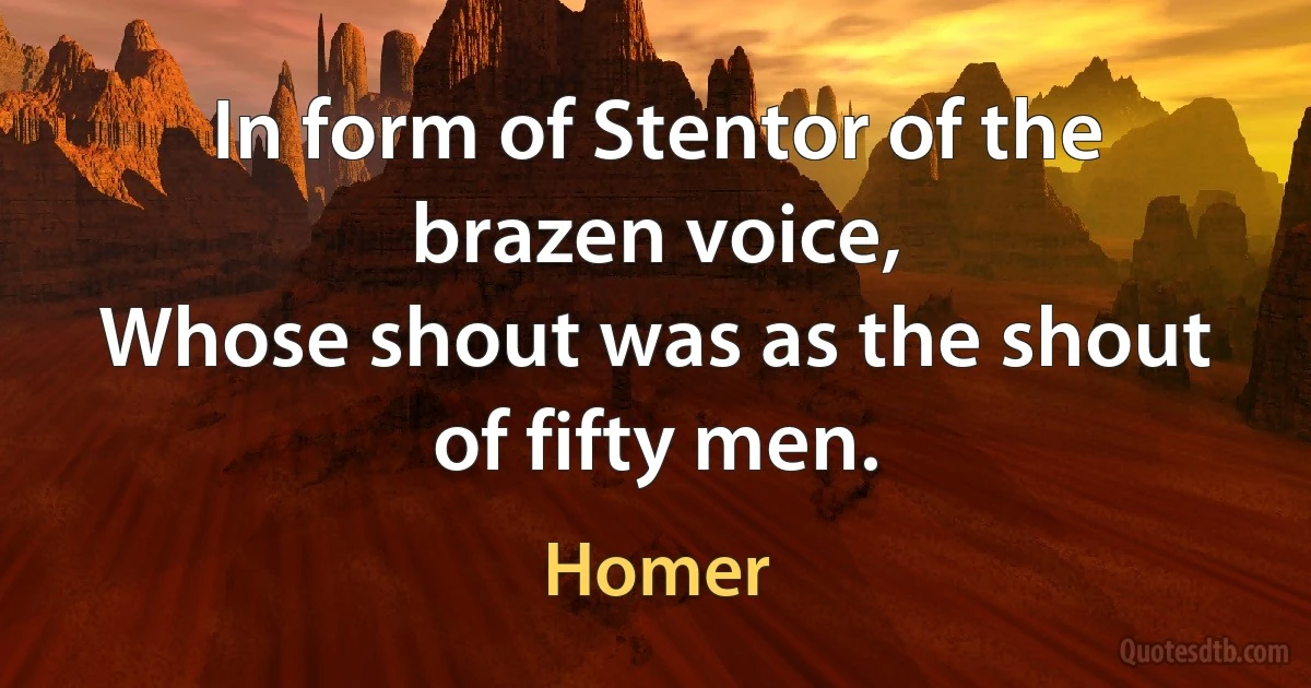 In form of Stentor of the brazen voice,
Whose shout was as the shout of fifty men. (Homer)