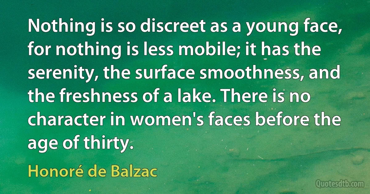 Nothing is so discreet as a young face, for nothing is less mobile; it has the serenity, the surface smoothness, and the freshness of a lake. There is no character in women's faces before the age of thirty. (Honoré de Balzac)