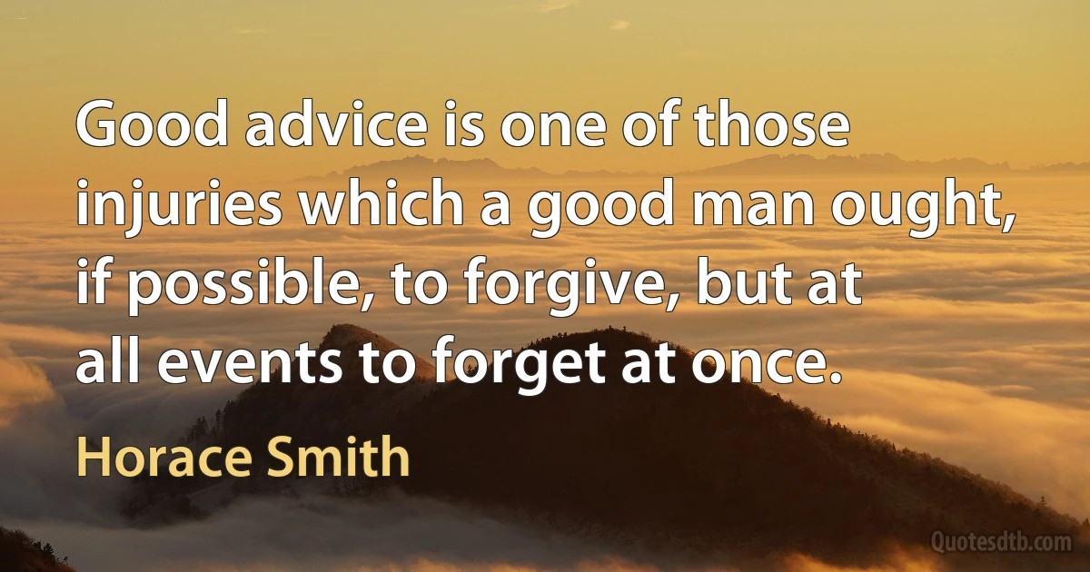 Good advice is one of those injuries which a good man ought, if possible, to forgive, but at all events to forget at once. (Horace Smith)