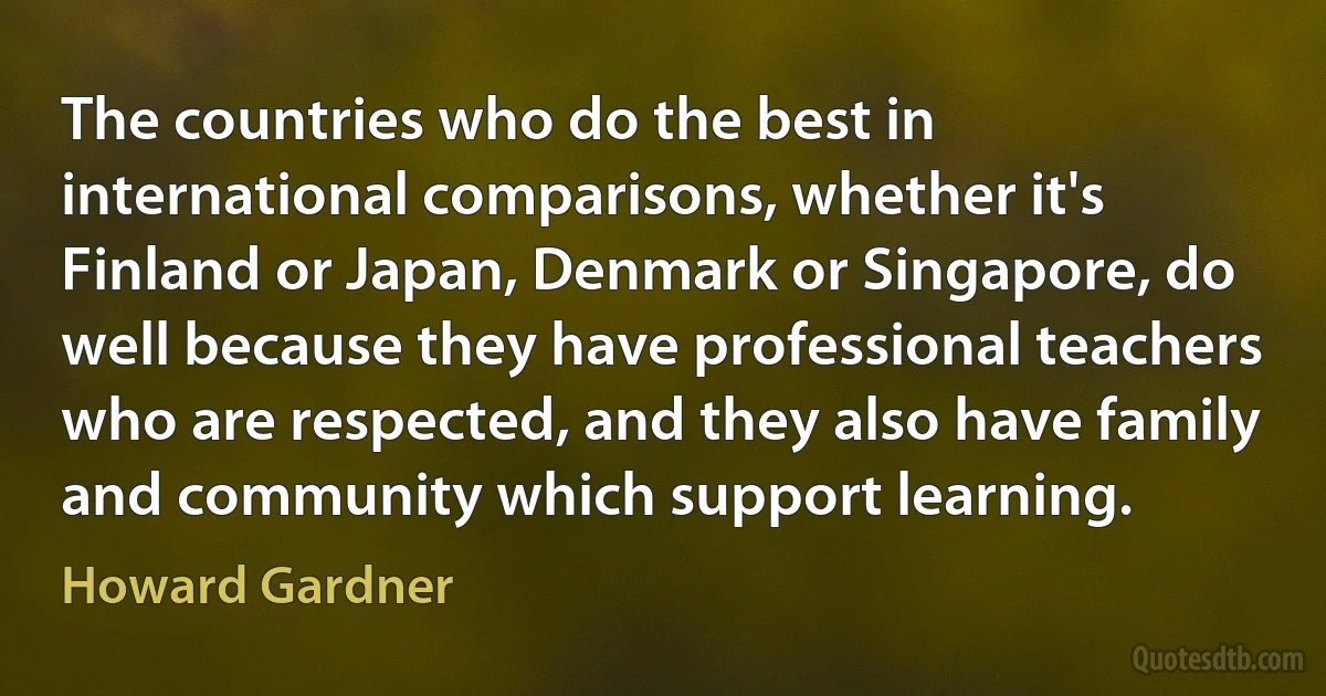 The countries who do the best in international comparisons, whether it's Finland or Japan, Denmark or Singapore, do well because they have professional teachers who are respected, and they also have family and community which support learning. (Howard Gardner)