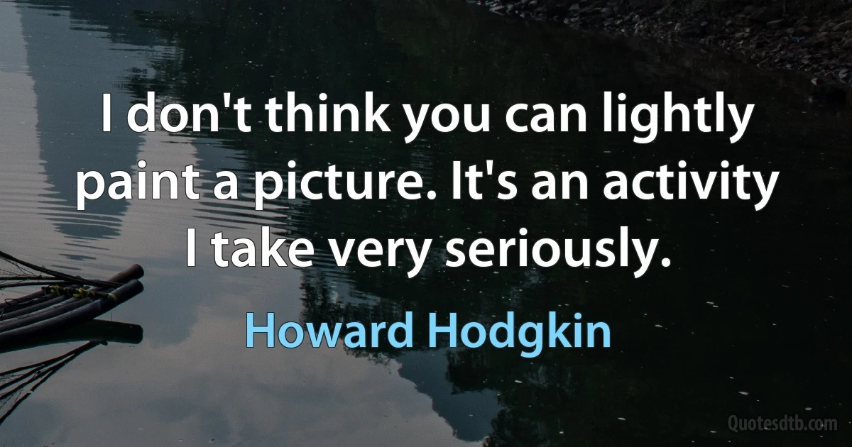 I don't think you can lightly paint a picture. It's an activity I take very seriously. (Howard Hodgkin)