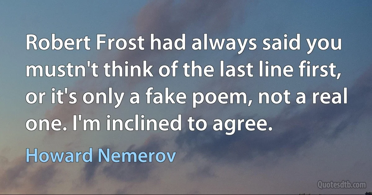 Robert Frost had always said you mustn't think of the last line first, or it's only a fake poem, not a real one. I'm inclined to agree. (Howard Nemerov)