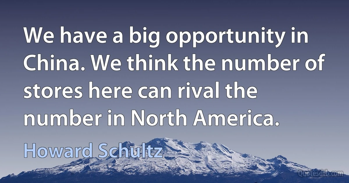 We have a big opportunity in China. We think the number of stores here can rival the number in North America. (Howard Schultz)