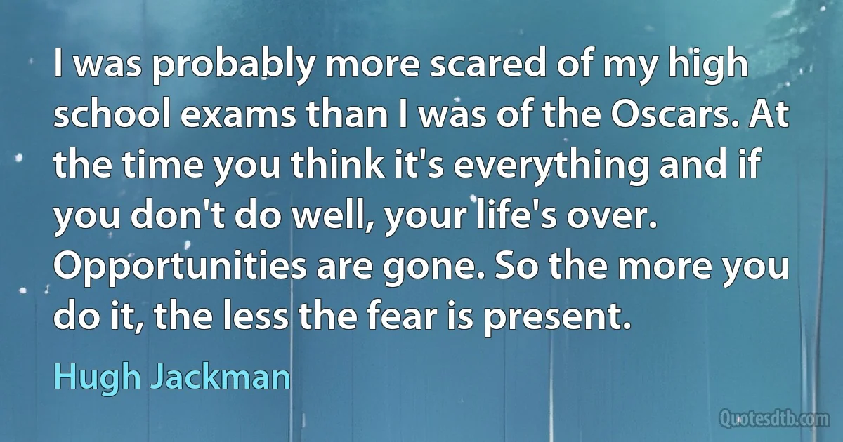 I was probably more scared of my high school exams than I was of the Oscars. At the time you think it's everything and if you don't do well, your life's over. Opportunities are gone. So the more you do it, the less the fear is present. (Hugh Jackman)