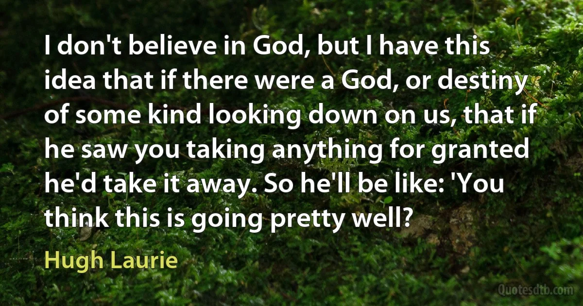 I don't believe in God, but I have this idea that if there were a God, or destiny of some kind looking down on us, that if he saw you taking anything for granted he'd take it away. So he'll be like: 'You think this is going pretty well? (Hugh Laurie)