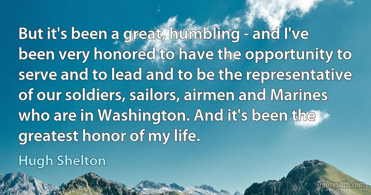 But it's been a great, humbling - and I've been very honored to have the opportunity to serve and to lead and to be the representative of our soldiers, sailors, airmen and Marines who are in Washington. And it's been the greatest honor of my life. (Hugh Shelton)