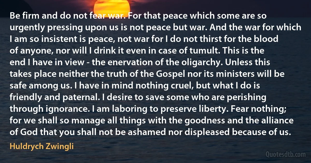 Be firm and do not fear war. For that peace which some are so urgently pressing upon us is not peace but war. And the war for which I am so insistent is peace, not war for I do not thirst for the blood of anyone, nor will I drink it even in case of tumult. This is the end I have in view - the enervation of the oligarchy. Unless this takes place neither the truth of the Gospel nor its ministers will be safe among us. I have in mind nothing cruel, but what I do is friendly and paternal. I desire to save some who are perishing through ignorance. I am laboring to preserve liberty. Fear nothing; for we shall so manage all things with the goodness and the alliance of God that you shall not be ashamed nor displeased because of us. (Huldrych Zwingli)