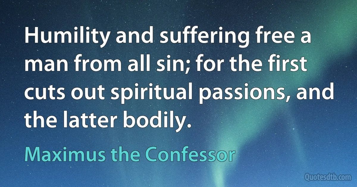 Humility and suffering free a man from all sin; for the first cuts out spiritual passions, and the latter bodily. (Maximus the Confessor)