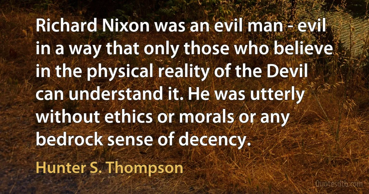 Richard Nixon was an evil man - evil in a way that only those who believe in the physical reality of the Devil can understand it. He was utterly without ethics or morals or any bedrock sense of decency. (Hunter S. Thompson)