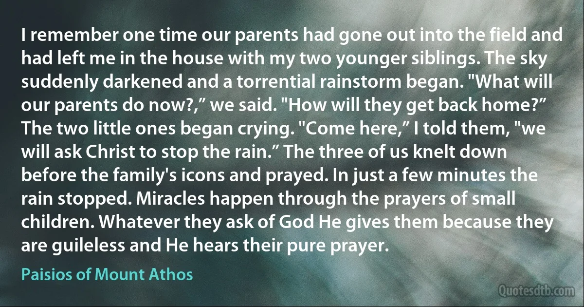 I remember one time our parents had gone out into the field and had left me in the house with my two younger siblings. The sky suddenly darkened and a torrential rainstorm began. "What will our parents do now?,” we said. "How will they get back home?” The two little ones began crying. "Come here,” I told them, "we will ask Christ to stop the rain.” The three of us knelt down before the family's icons and prayed. In just a few minutes the rain stopped. Miracles happen through the prayers of small children. Whatever they ask of God He gives them because they are guileless and He hears their pure prayer. (Paisios of Mount Athos)