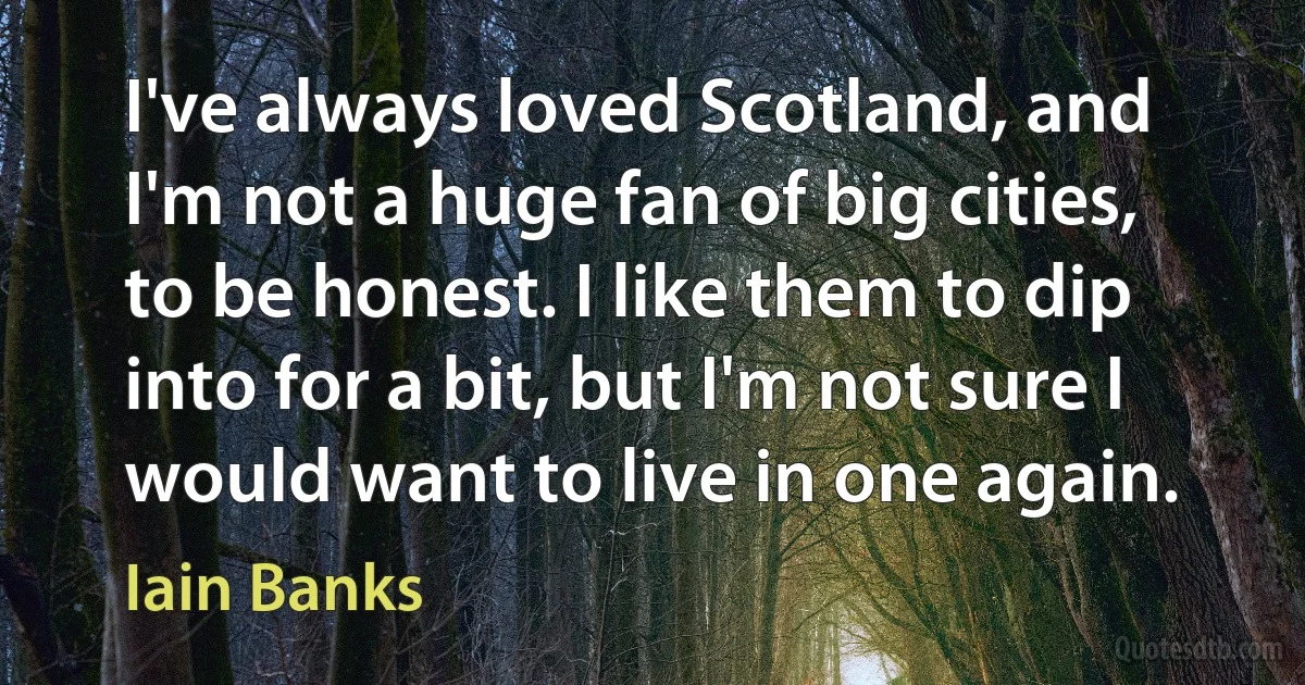 I've always loved Scotland, and I'm not a huge fan of big cities, to be honest. I like them to dip into for a bit, but I'm not sure I would want to live in one again. (Iain Banks)