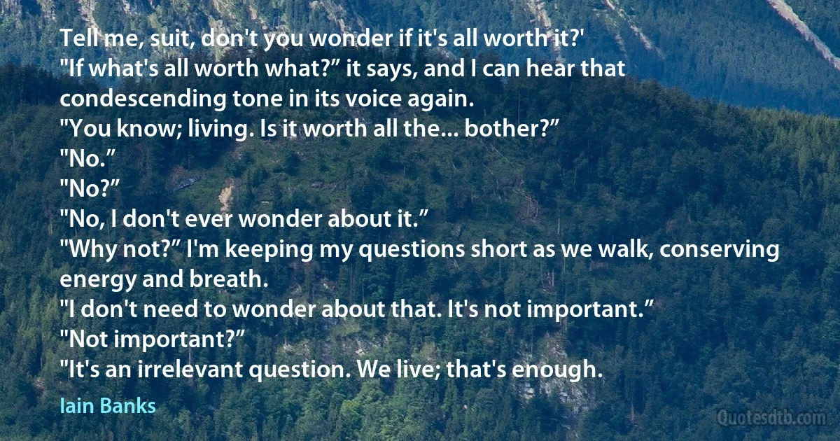 Tell me, suit, don't you wonder if it's all worth it?'
"If what's all worth what?” it says, and I can hear that condescending tone in its voice again.
"You know; living. Is it worth all the... bother?”
"No.”
"No?”
"No, I don't ever wonder about it.”
"Why not?” I'm keeping my questions short as we walk, conserving energy and breath.
"I don't need to wonder about that. It's not important.”
"Not important?”
"It's an irrelevant question. We live; that's enough. (Iain Banks)