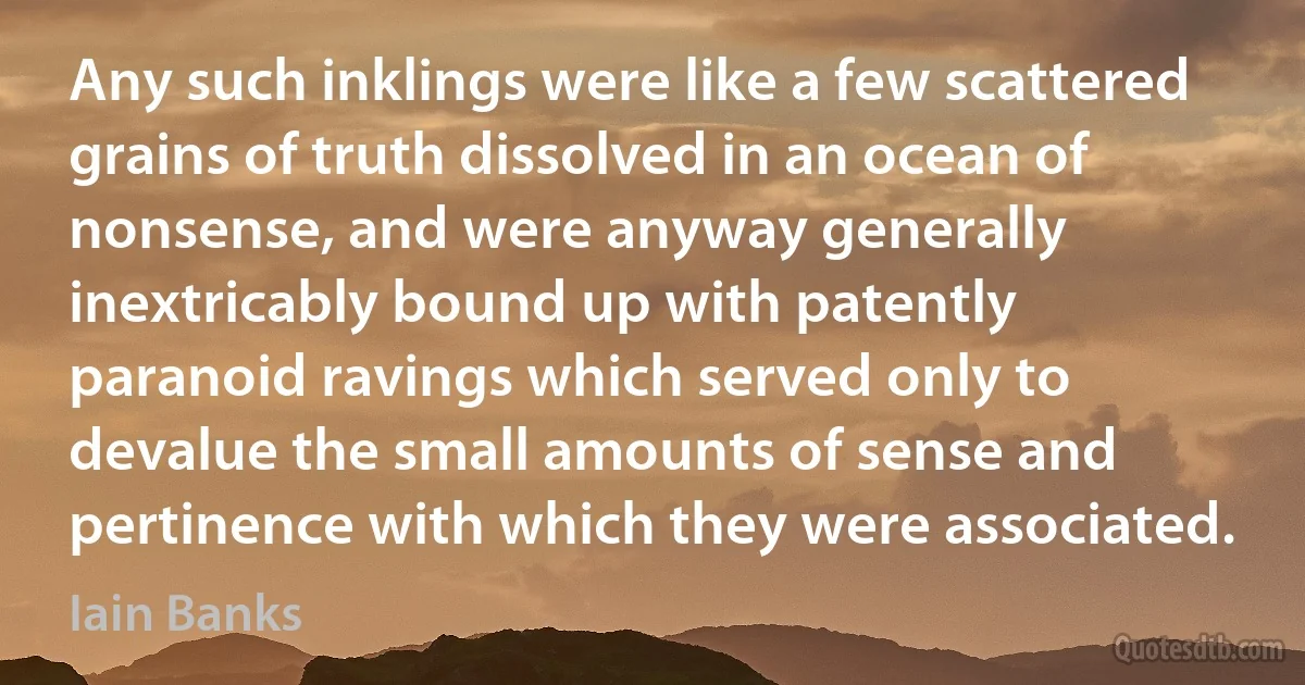 Any such inklings were like a few scattered grains of truth dissolved in an ocean of nonsense, and were anyway generally inextricably bound up with patently paranoid ravings which served only to devalue the small amounts of sense and pertinence with which they were associated. (Iain Banks)