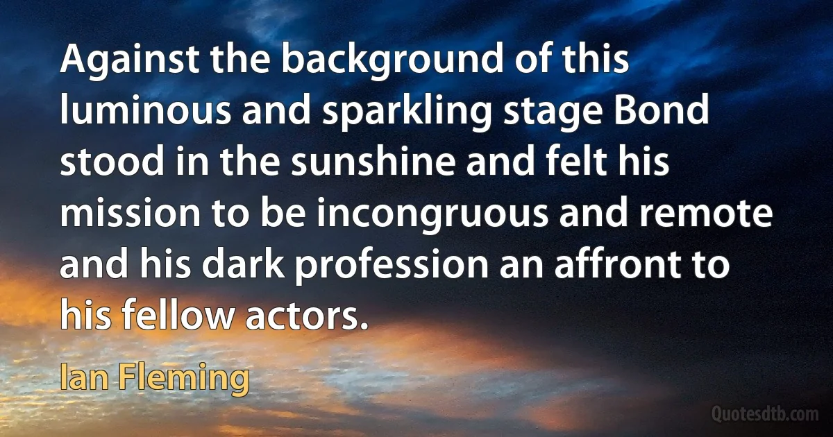 Against the background of this luminous and sparkling stage Bond stood in the sunshine and felt his mission to be incongruous and remote and his dark profession an affront to his fellow actors. (Ian Fleming)