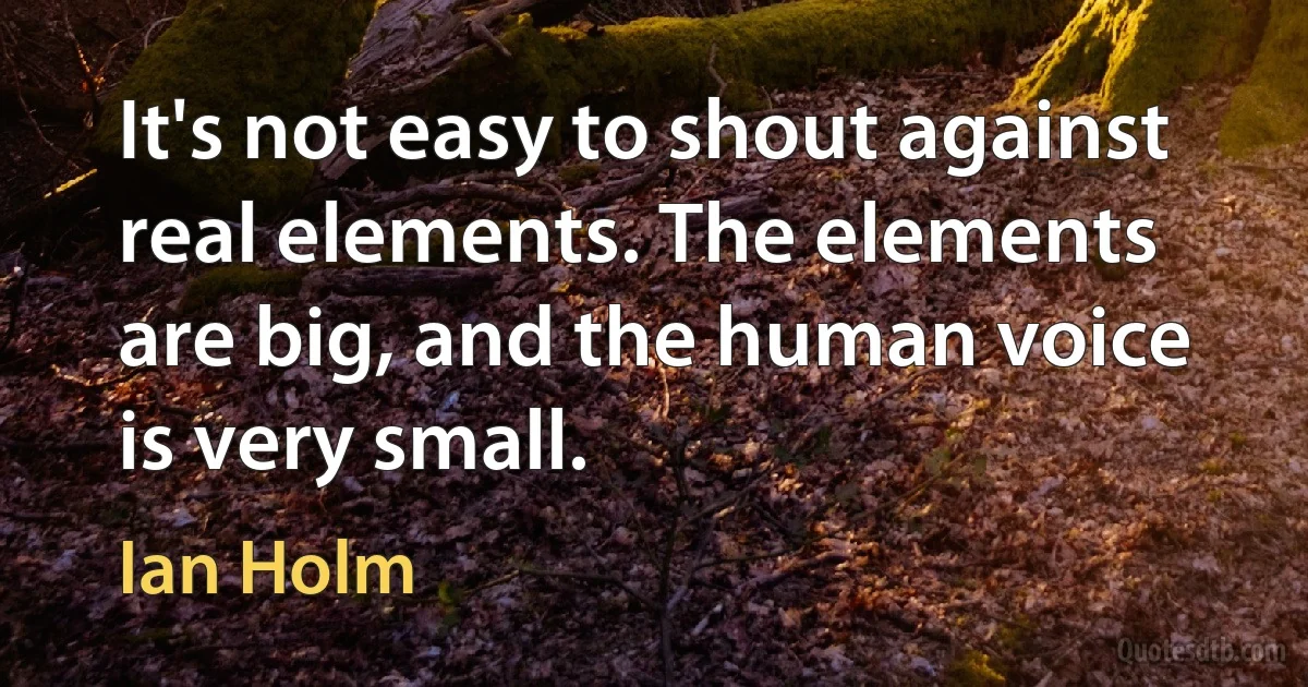 It's not easy to shout against real elements. The elements are big, and the human voice is very small. (Ian Holm)