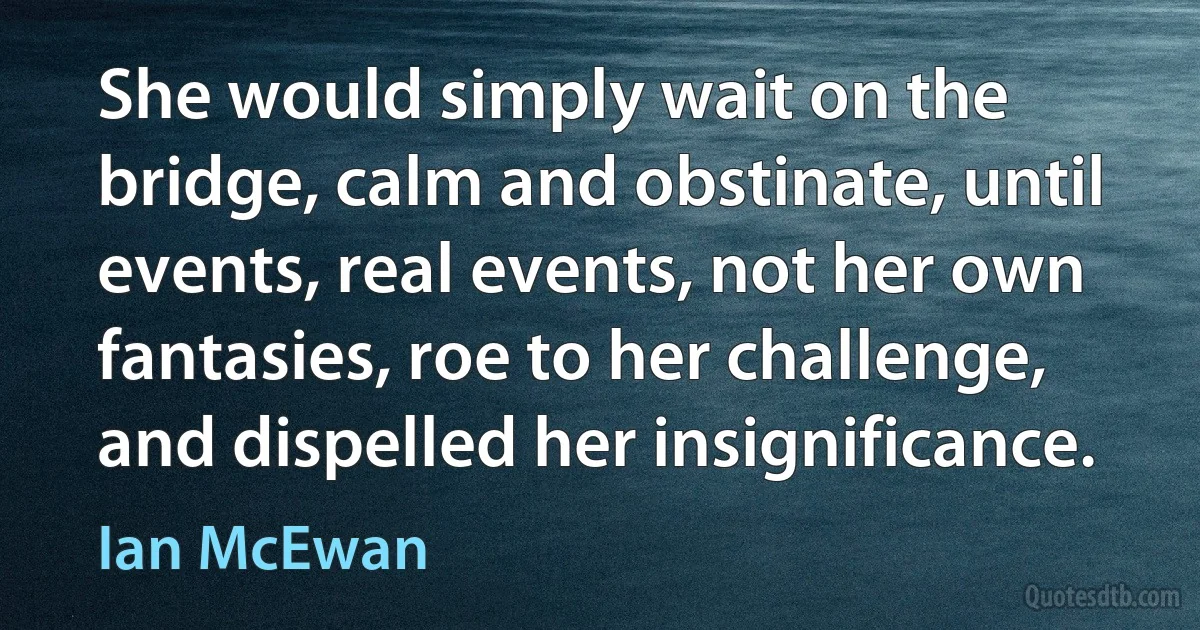 She would simply wait on the bridge, calm and obstinate, until events, real events, not her own fantasies, roe to her challenge, and dispelled her insignificance. (Ian McEwan)