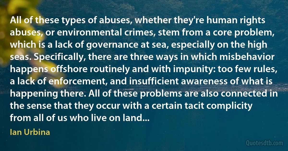 All of these types of abuses, whether they're human rights abuses, or environmental crimes, stem from a core problem, which is a lack of governance at sea, especially on the high seas. Specifically, there are three ways in which misbehavior happens offshore routinely and with impunity: too few rules, a lack of enforcement, and insufficient awareness of what is happening there. All of these problems are also connected in the sense that they occur with a certain tacit complicity from all of us who live on land... (Ian Urbina)