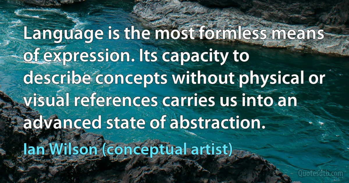 Language is the most formless means of expression. Its capacity to describe concepts without physical or visual references carries us into an advanced state of abstraction. (Ian Wilson (conceptual artist))