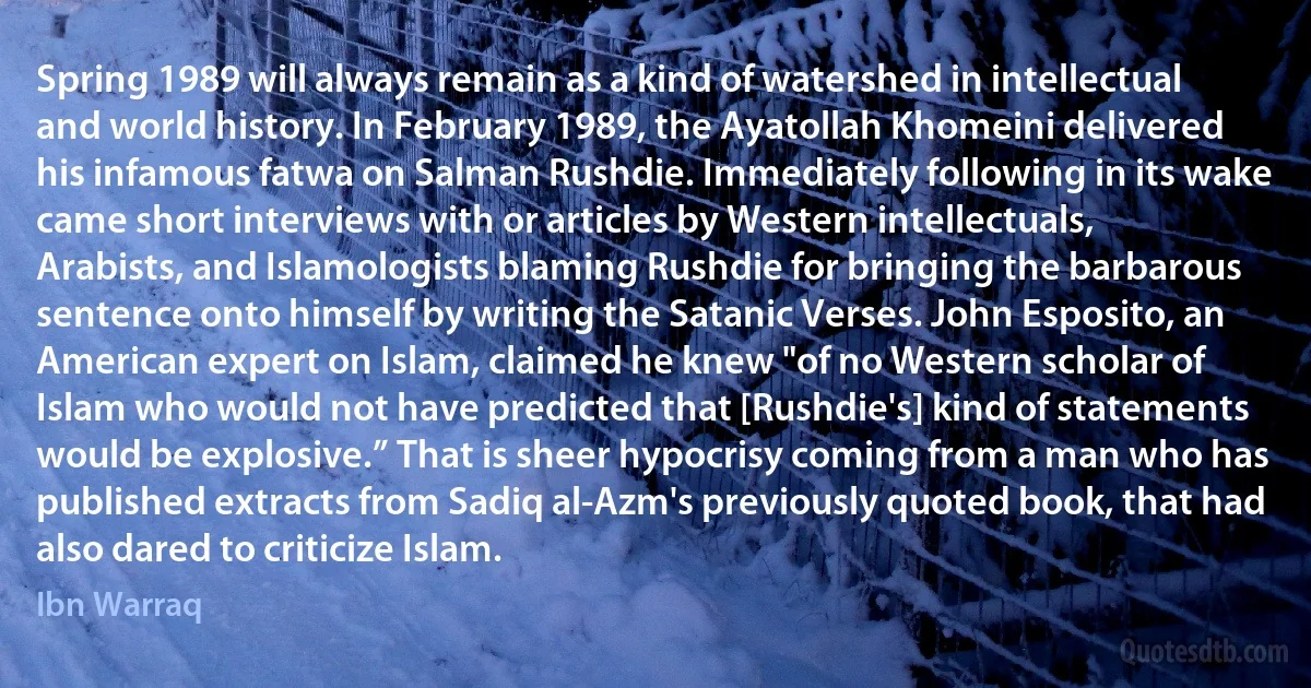 Spring 1989 will always remain as a kind of watershed in intellectual and world history. In February 1989, the Ayatollah Khomeini delivered his infamous fatwa on Salman Rushdie. Immediately following in its wake came short interviews with or articles by Western intellectuals, Arabists, and Islamologists blaming Rushdie for bringing the barbarous sentence onto himself by writing the Satanic Verses. John Esposito, an American expert on Islam, claimed he knew "of no Western scholar of Islam who would not have predicted that [Rushdie's] kind of statements would be explosive.” That is sheer hypocrisy coming from a man who has published extracts from Sadiq al-Azm's previously quoted book, that had also dared to criticize Islam. (Ibn Warraq)