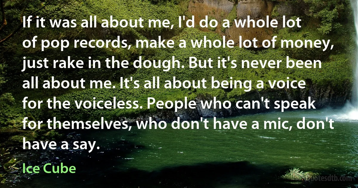 If it was all about me, I'd do a whole lot of pop records, make a whole lot of money, just rake in the dough. But it's never been all about me. It's all about being a voice for the voiceless. People who can't speak for themselves, who don't have a mic, don't have a say. (Ice Cube)