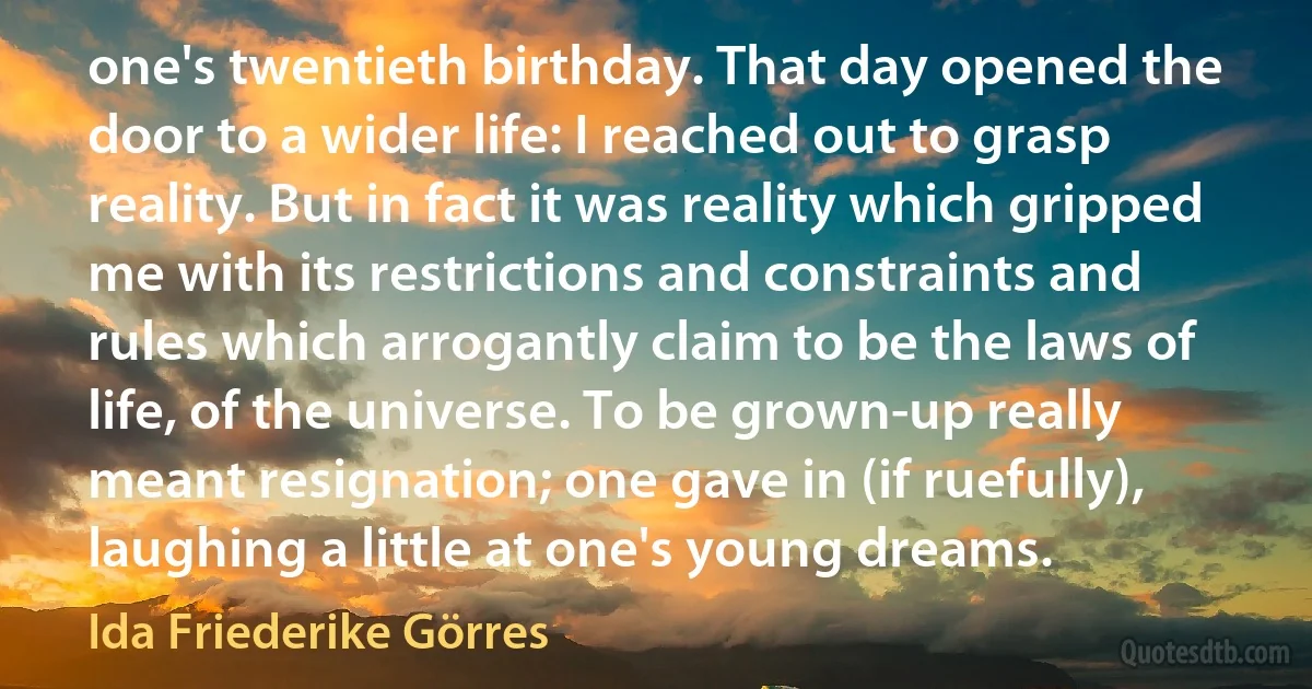 one's twentieth birthday. That day opened the door to a wider life: I reached out to grasp reality. But in fact it was reality which gripped me with its restrictions and constraints and rules which arrogantly claim to be the laws of life, of the universe. To be grown-up really meant resignation; one gave in (if ruefully), laughing a little at one's young dreams. (Ida Friederike Görres)