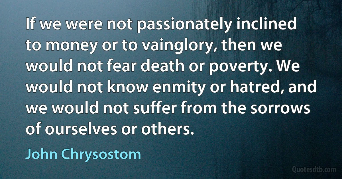 If we were not passionately inclined to money or to vainglory, then we would not fear death or poverty. We would not know enmity or hatred, and we would not suffer from the sorrows of ourselves or others. (John Chrysostom)