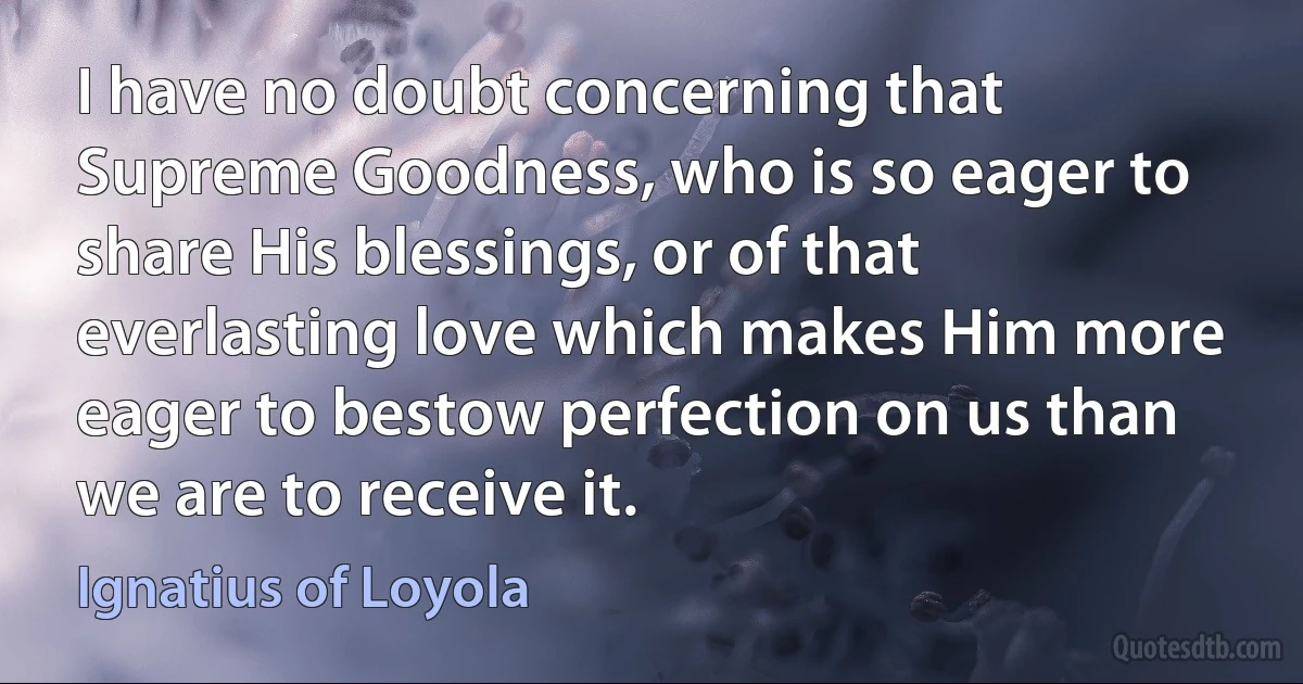 I have no doubt concerning that Supreme Goodness, who is so eager to share His blessings, or of that everlasting love which makes Him more eager to bestow perfection on us than we are to receive it. (Ignatius of Loyola)