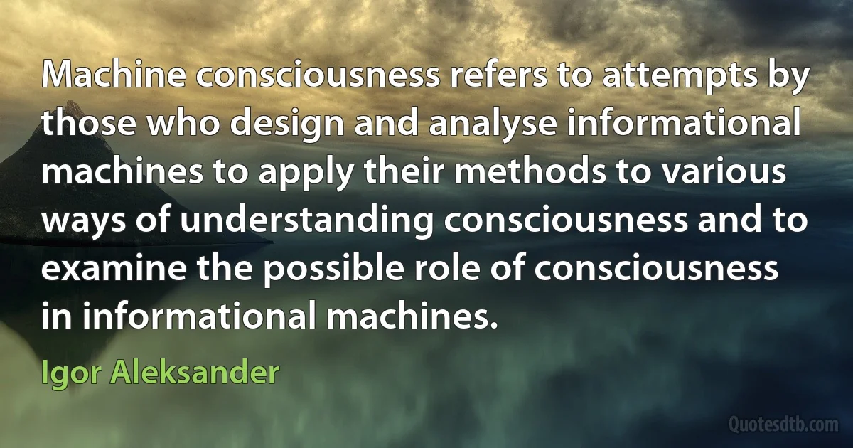 Machine consciousness refers to attempts by those who design and analyse informational machines to apply their methods to various ways of understanding consciousness and to examine the possible role of consciousness in informational machines. (Igor Aleksander)