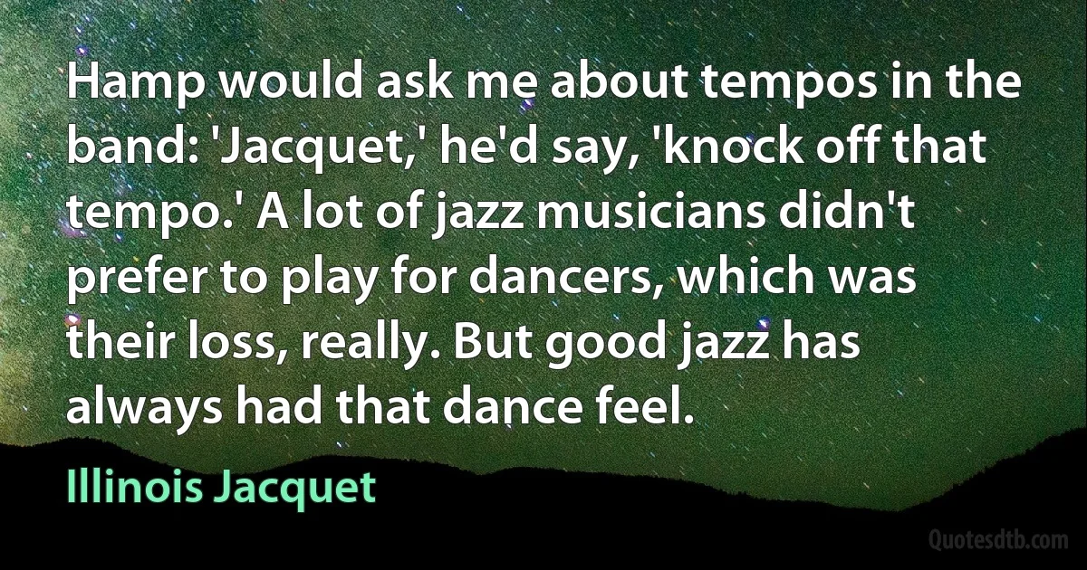 Hamp would ask me about tempos in the band: 'Jacquet,' he'd say, 'knock off that tempo.' A lot of jazz musicians didn't prefer to play for dancers, which was their loss, really. But good jazz has always had that dance feel. (Illinois Jacquet)