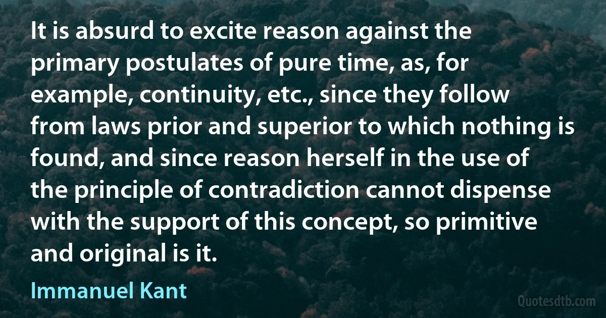 It is absurd to excite reason against the primary postulates of pure time, as, for example, continuity, etc., since they follow from laws prior and superior to which nothing is found, and since reason herself in the use of the principle of contradiction cannot dispense with the support of this concept, so primitive and original is it. (Immanuel Kant)